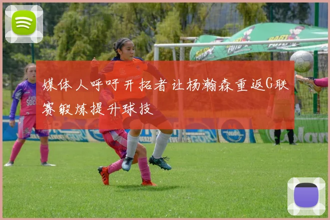 媒体人呼吁开拓者让杨瀚森重返G联赛锻炼提升球技