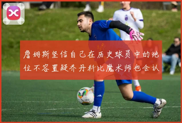 詹姆斯坚信自己在历史球员中的地位不容置疑乔丹科比魔术师也会认同