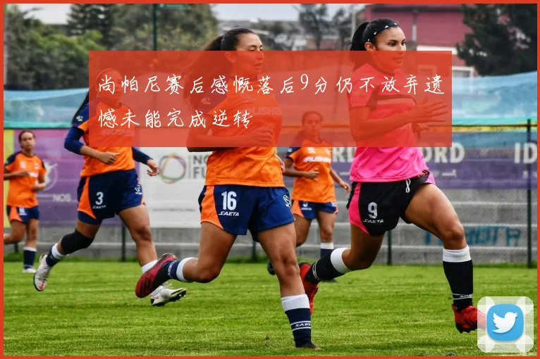 尚帕尼赛后感慨落后9分仍不放弃遗憾未能完成逆转