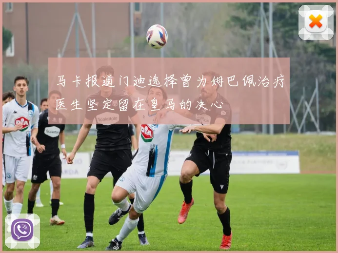 马卡报道门迪选择曾为姆巴佩治疗医生坚定留在皇马的决心