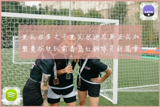 里瓦尔多之子里瓦尔迪尼奥正式加盟曼谷联队前青岛红狮球员新篇章开启