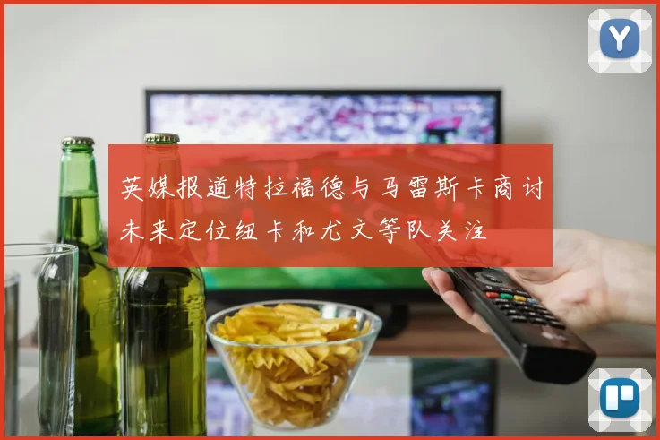 英媒报道特拉福德与马雷斯卡商讨未来定位纽卡和尤文等队关注