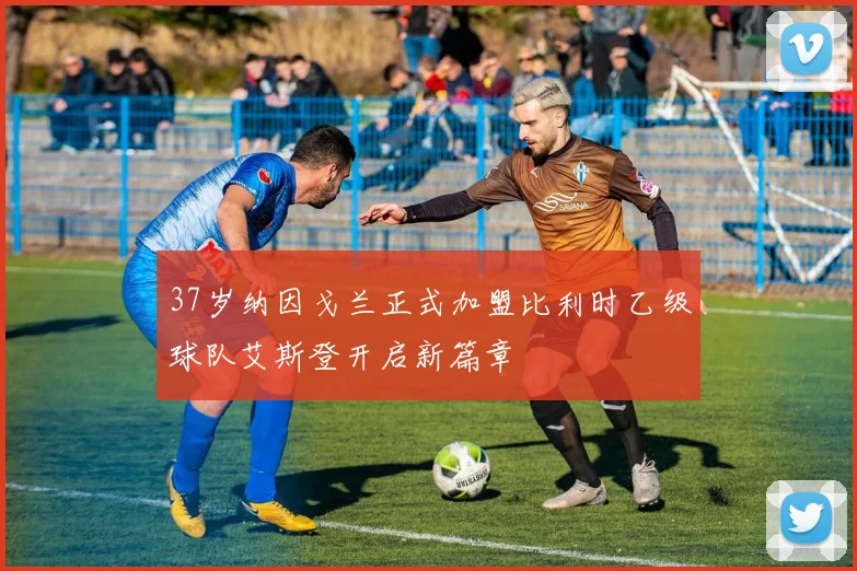 37岁纳因戈兰正式加盟比利时乙级球队艾斯登开启新篇章