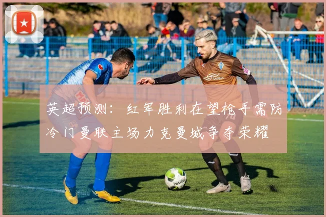 英超预测：红军胜利在望枪手需防冷门曼联主场力克曼城争夺荣耀