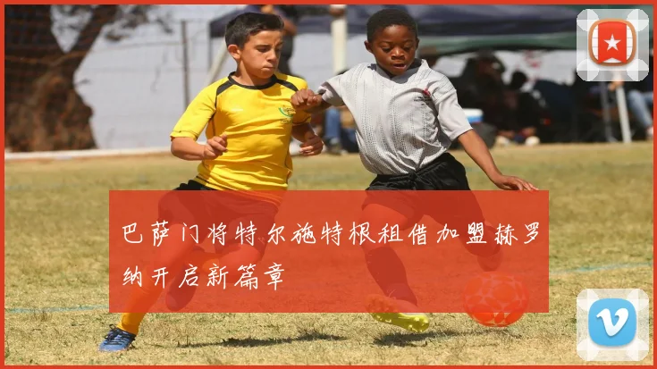 巴萨门将特尔施特根租借加盟赫罗纳开启新篇章