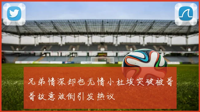 兄弟情深却也无情小杜埃突破被哥哥故意放倒引发热议