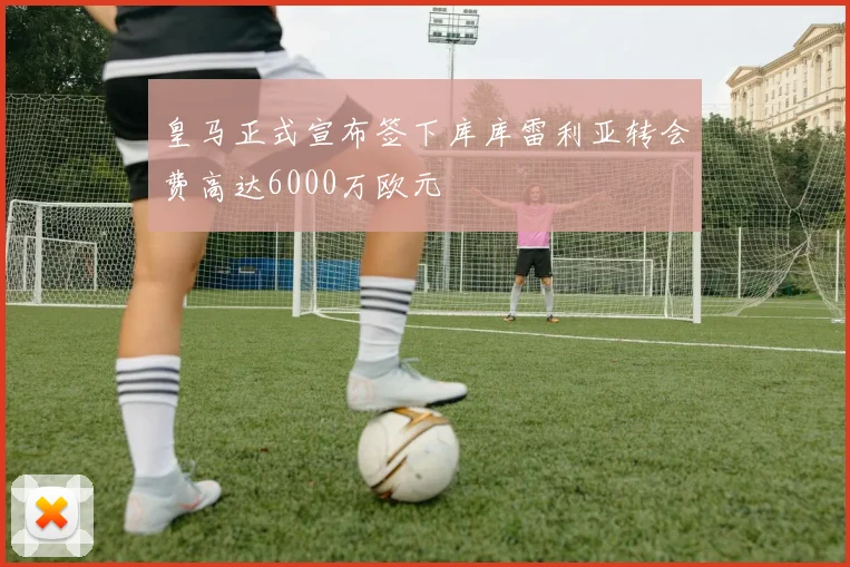 皇马正式宣布签下库库雷利亚转会费高达6000万欧元