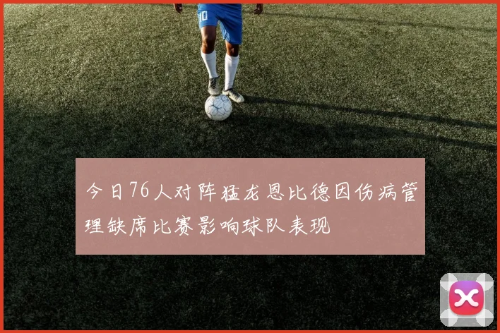 今日76人对阵猛龙恩比德因伤病管理缺席比赛影响球队表现