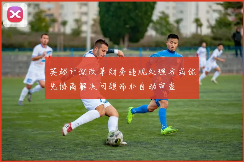 英超计划改革财务违规处理方式优先协商解决问题而非自动审查