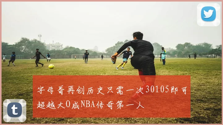 字母哥再创历史只需一次30105即可超越大O成NBA传奇第一人