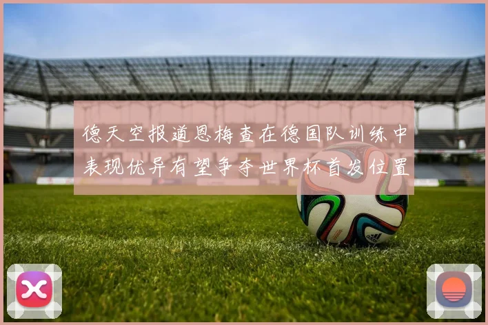 德天空报道恩梅查在德国队训练中表现优异有望争夺世界杯首发位置