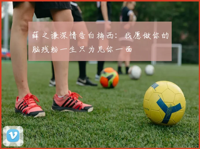 薛之谦深情告白梅西：我愿做你的脑残粉一生只为见你一面