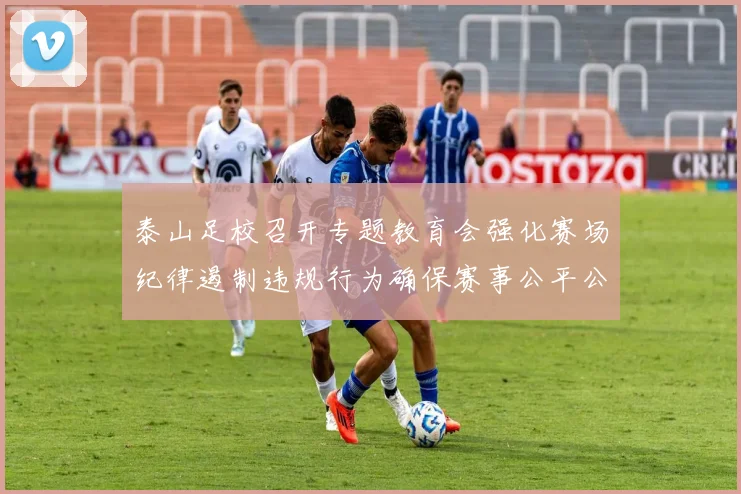 泰山足校召开专题教育会强化赛场纪律遏制违规行为确保赛事公平公正