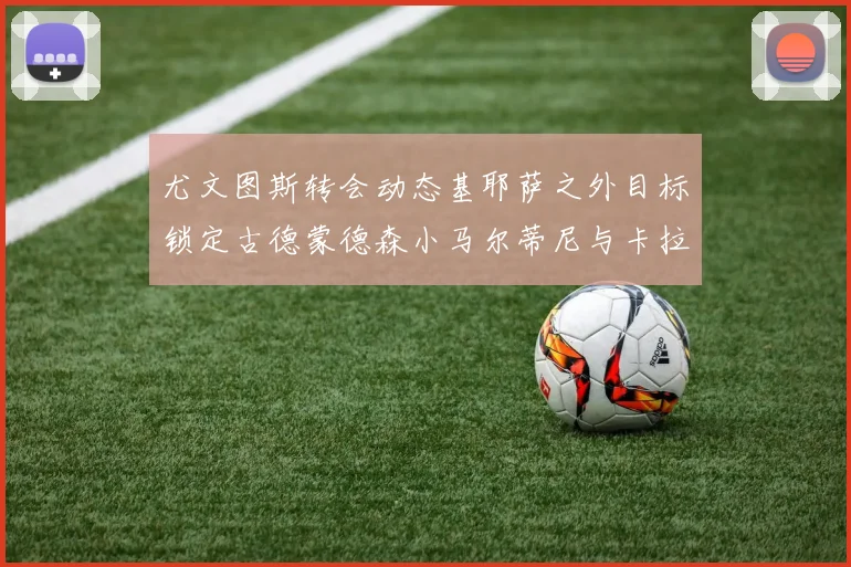 尤文图斯转会动态基耶萨之外目标锁定古德蒙德森小马尔蒂尼与卡拉斯科