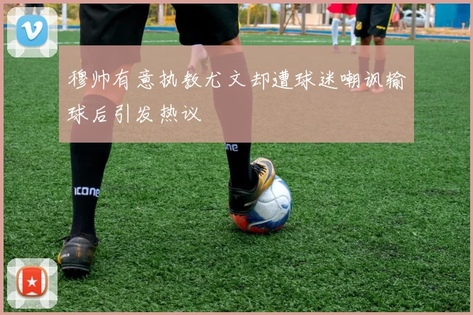 穆帅有意执教尤文却遭球迷嘲讽输球后引发热议