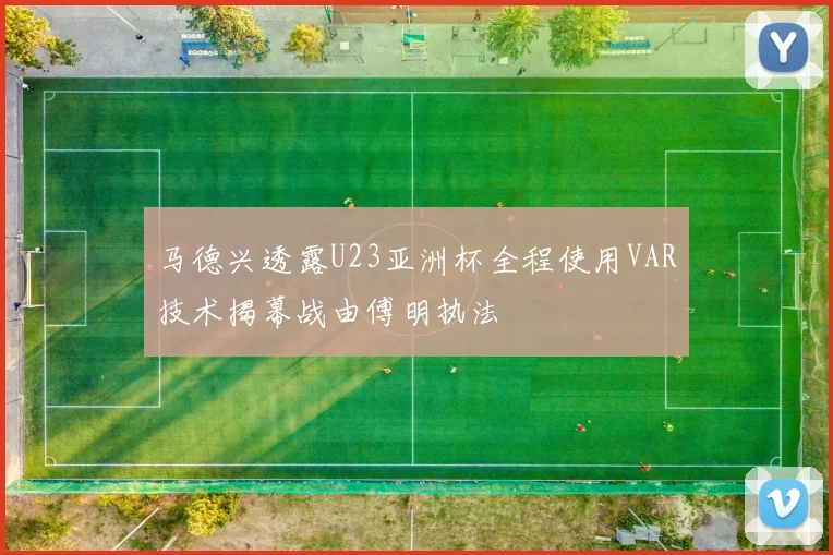 马德兴透露U23亚洲杯全程使用VAR技术揭幕战由傅明执法