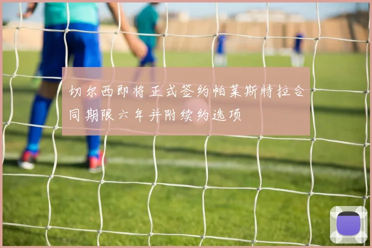 切尔西即将正式签约帕莱斯特拉合同期限六年并附续约选项