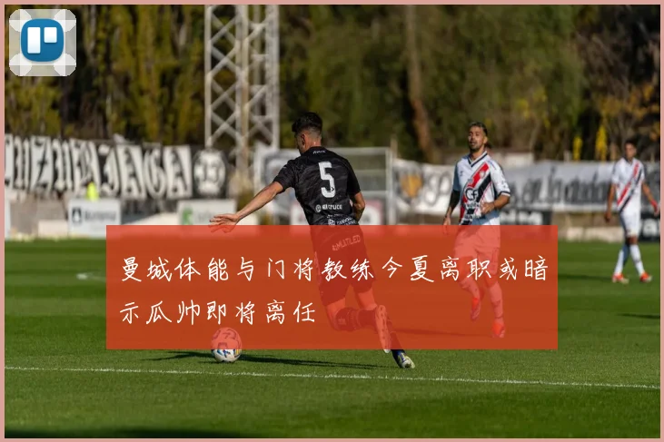 曼城体能与门将教练今夏离职或暗示瓜帅即将离任