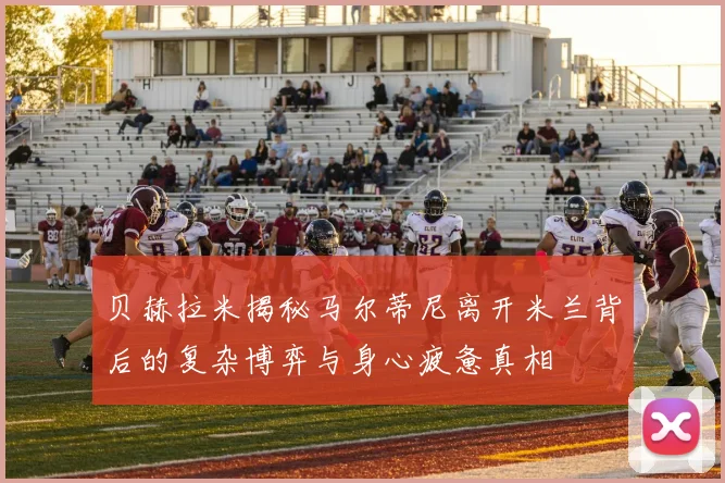 贝赫拉米揭秘马尔蒂尼离开米兰背后的复杂博弈与身心疲惫真相