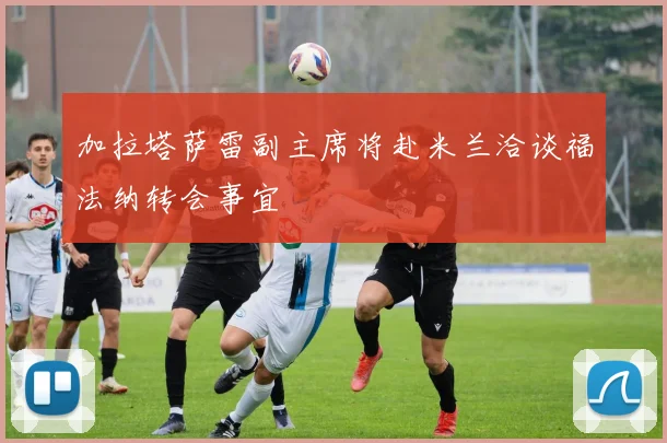 加拉塔萨雷副主席将赴米兰洽谈福法纳转会事宜